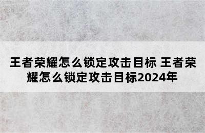 王者荣耀怎么锁定攻击目标 王者荣耀怎么锁定攻击目标2024年